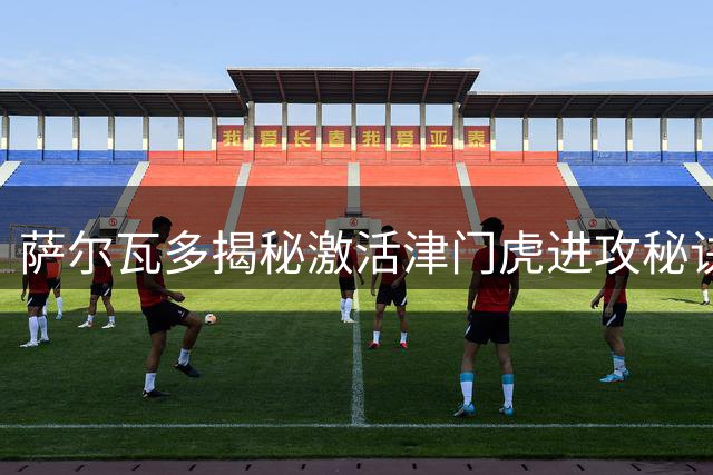 萨尔瓦多揭秘激活津门虎进攻秘诀 万字跑动彰显中场灵魂价值